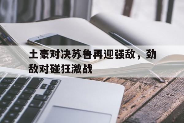 宝威体育下载-关于土豪对决苏鲁再迎强敌，劲敌对碰狂激战的信息